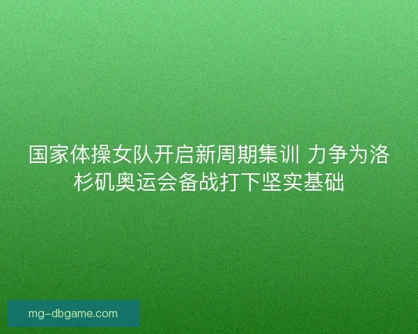 国家体操女队开启新周期集训 力争为洛杉矶奥运会备战打下坚实基础