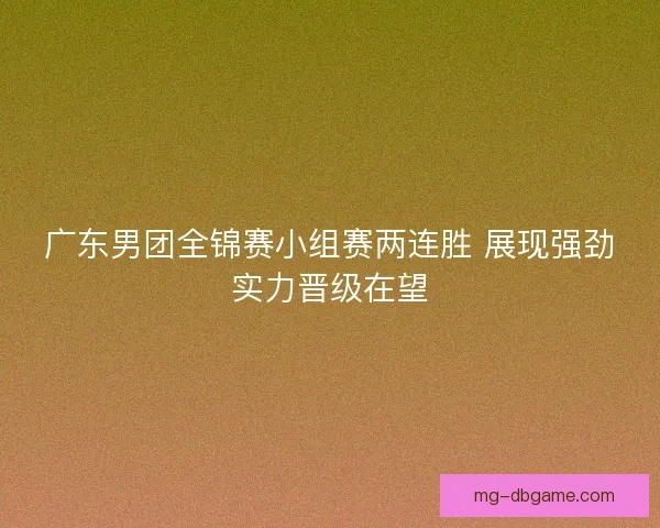 广东男团全锦赛小组赛两连胜 展现强劲实力晋级在望