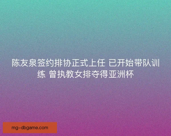 陈友泉签约排协正式上任 已开始带队训练 曾执教女排夺得亚洲杯