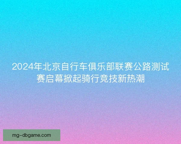 2024年北京自行车俱乐部联赛公路测试赛启幕掀起骑行竞技新热潮