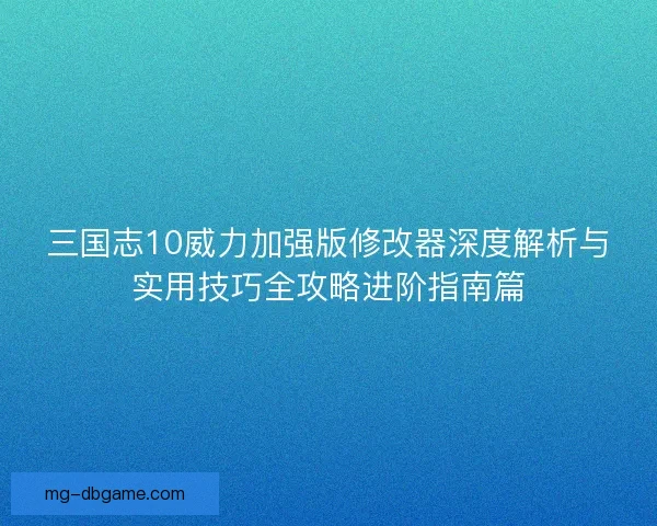 三国志10威力加强版修改器深度解析与实用技巧全攻略进阶指南篇