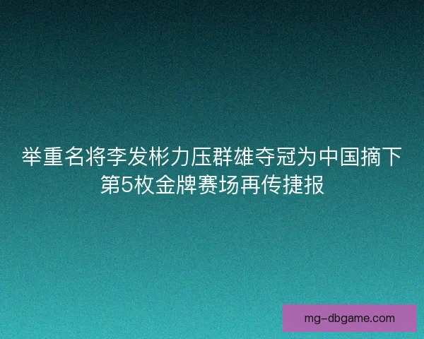 举重名将李发彬力压群雄夺冠为中国摘下第5枚金牌赛场再传捷报