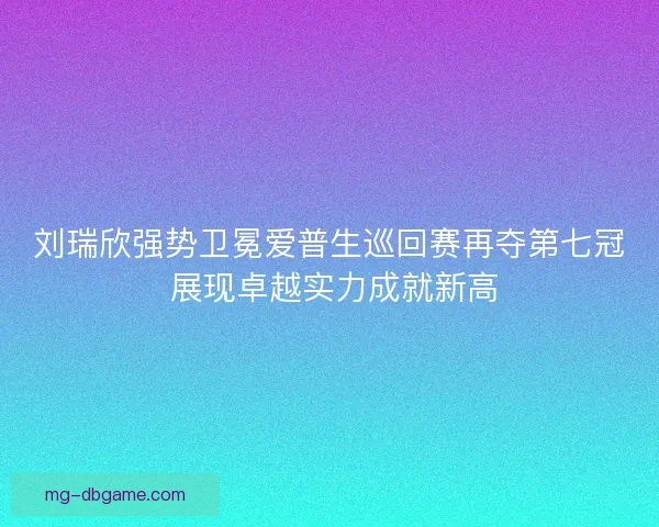 刘瑞欣强势卫冕爱普生巡回赛再夺第七冠 展现卓越实力成就新高