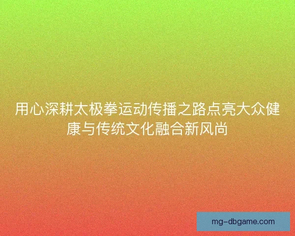 用心深耕太极拳运动传播之路点亮大众健康与传统文化融合新风尚