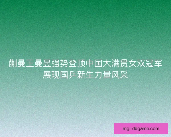 蒯曼王曼昱强势登顶中国大满贯女双冠军展现国乒新生力量风采