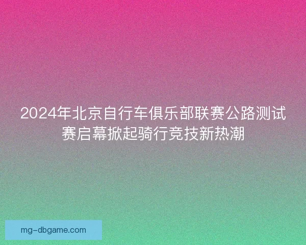 2024年北京自行车俱乐部联赛公路测试赛启幕掀起骑行竞技新热潮