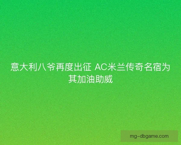 意大利八爷再度出征 AC米兰传奇名宿为其加油助威