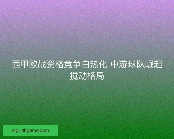 西甲欧战资格竞争白热化 中游球队崛起搅动格局