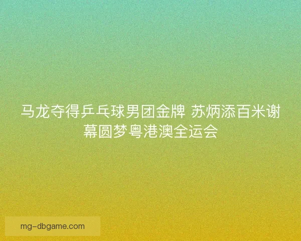 马龙夺得乒乓球男团金牌 苏炳添百米谢幕圆梦粤港澳全运会