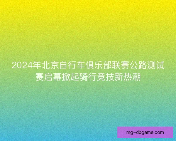 2024年北京自行车俱乐部联赛公路测试赛启幕掀起骑行竞技新热潮 2024年北京自行车俱乐部联赛公路测试赛启幕掀起骑行竞技新热潮