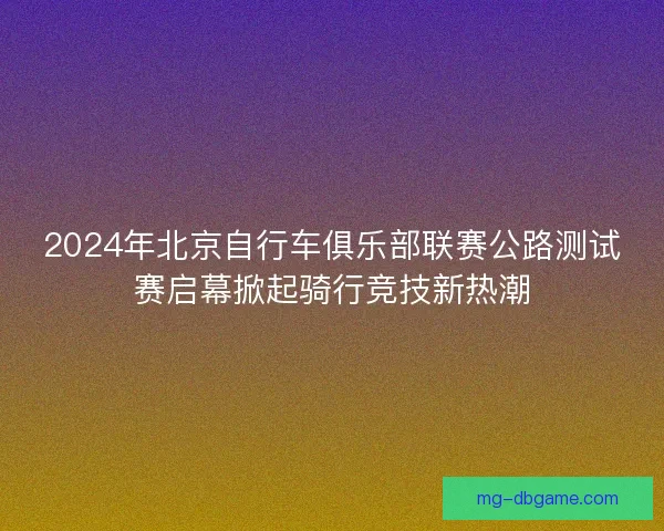 2024年北京自行车俱乐部联赛公路测试赛启幕掀起骑行竞技新热潮