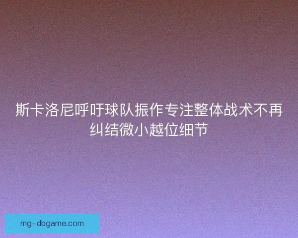 斯卡洛尼呼吁球队振作专注整体战术不再纠结微小越位细节