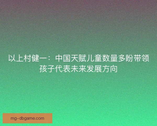以上村健一：中国天赋儿童数量多盼带领孩子代表未来发展方向