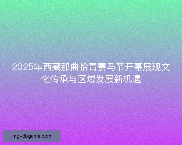 2025年西藏那曲恰青赛马节开幕展现文化传承与区域发展新机遇