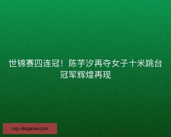 世锦赛四连冠！陈芋汐再夺女子十米跳台冠军辉煌再现